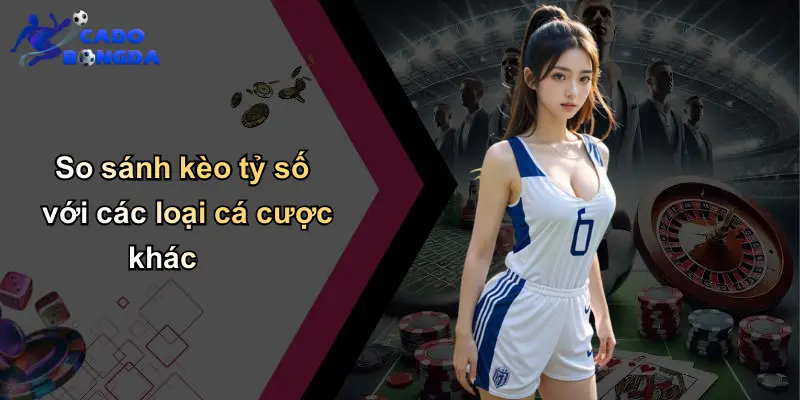 So sánh kèo tỷ số với các loại cá cược khác